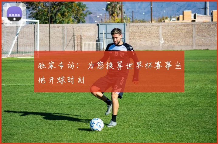 独家专访：为您换算世界杯赛事当地开球时刻