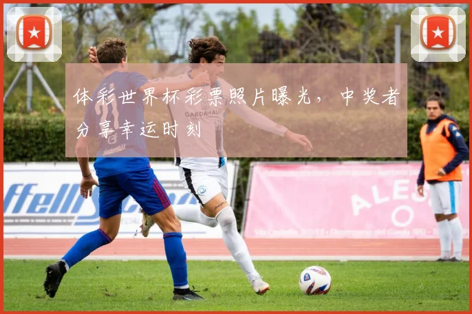 体彩世界杯彩票照片曝光，中奖者分享幸运时刻