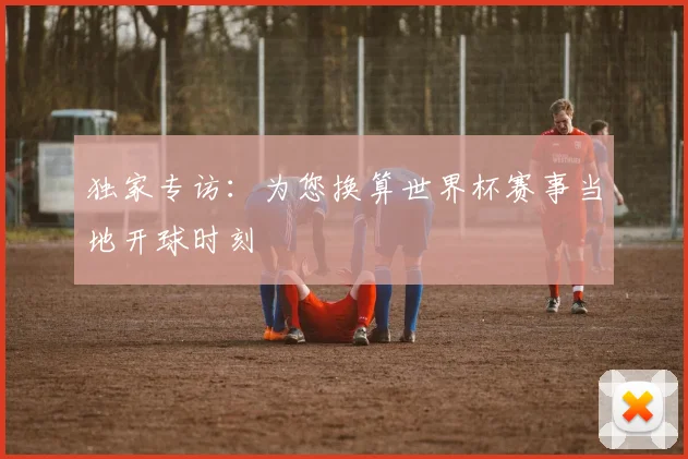 独家专访:为您换算世界杯赛事当地开球时刻