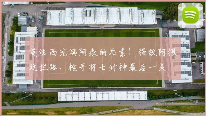 英法西充满阿森纳元素！强敌阿根廷拦路，枪手将士封神最后一关