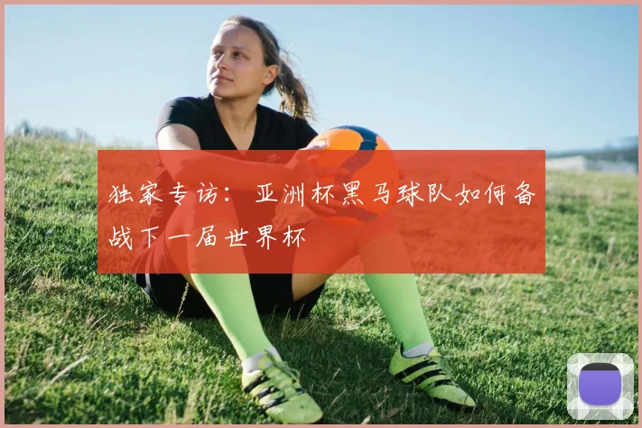 独家专访：亚洲杯黑马球队如何备战下一届世界杯