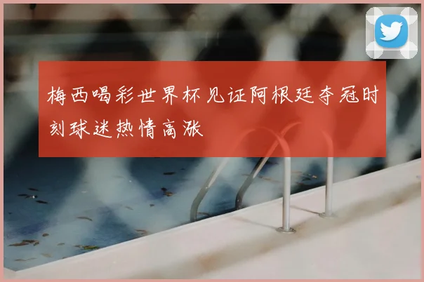 梅西喝彩世界杯见证阿根廷夺冠时刻球迷热情高涨