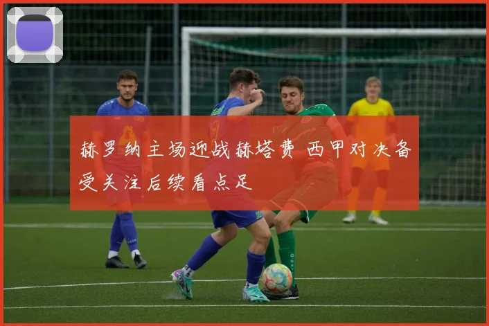 赫罗纳主场迎战赫塔费 西甲对决备受关注后续看点足