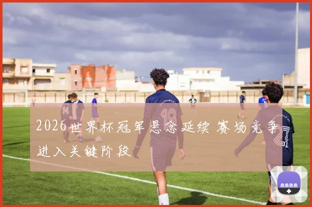 2026世界杯冠军悬念延续 赛场竞争进入关键阶段