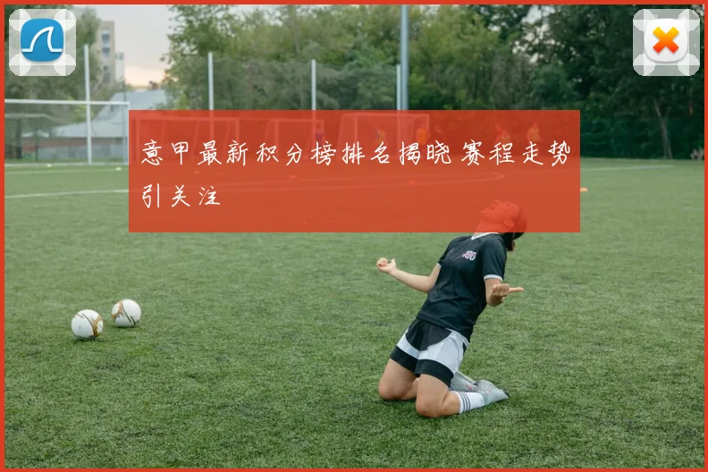 意甲最新积分榜排名揭晓 赛程走势引关注