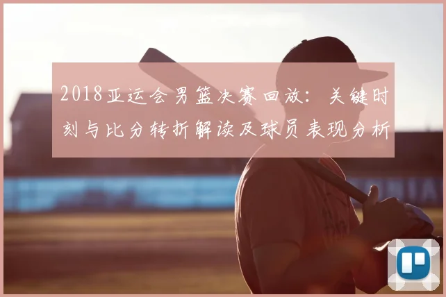 2018亚运会男篮决赛回放:关键时刻与比分转折解读及球员表现分析