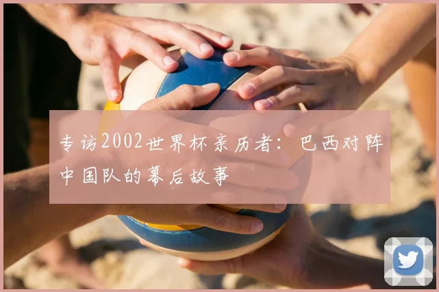 专访2002世界杯亲历者：巴西对阵中国队的幕后故事