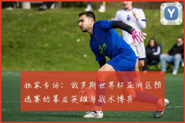 独家专访：俄罗斯世界杯亚洲区预选赛的幕后英雄与战术博弈