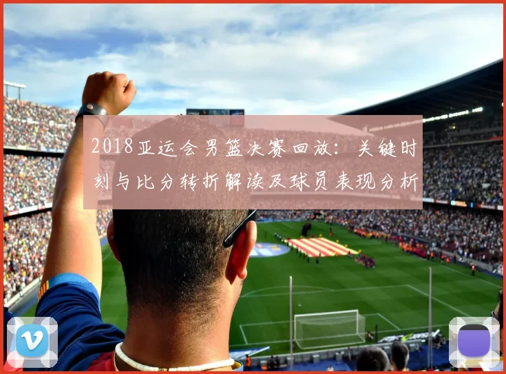 2018亚运会男篮决赛回放：关键时刻与比分转折解读及球员表现分析