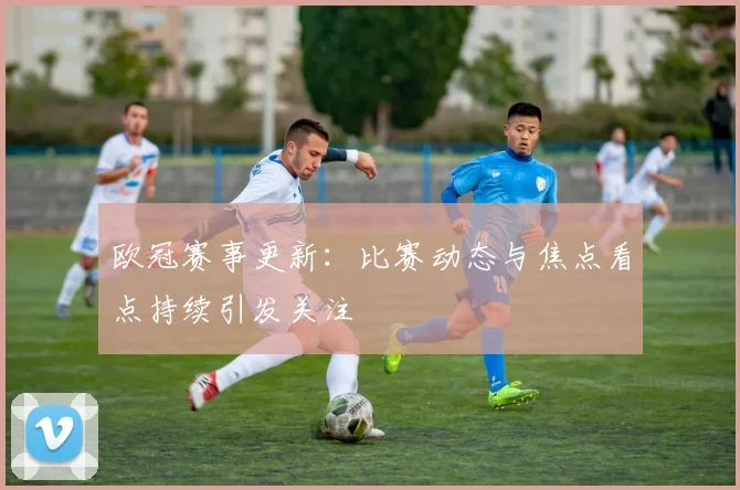 欧冠赛事更新：比赛动态与焦点看点持续引发关注