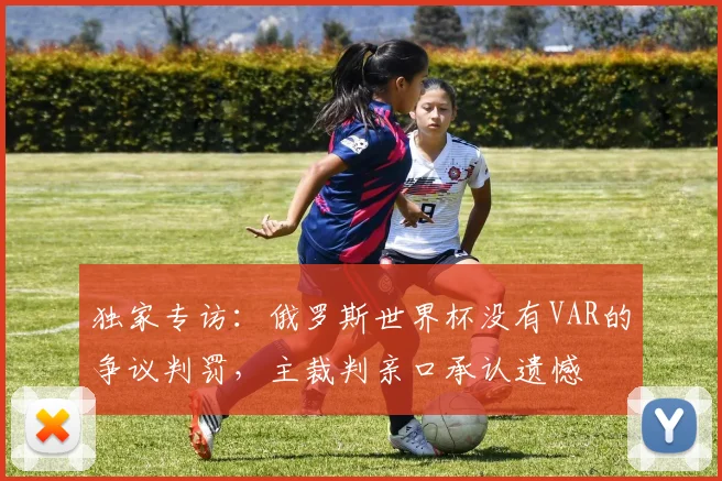独家专访：俄罗斯世界杯没有VAR的争议判罚，主裁判亲口承认遗憾