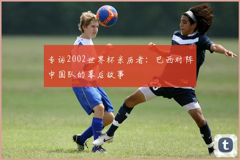 专访2002世界杯亲历者：巴西对阵中国队的幕后故事
