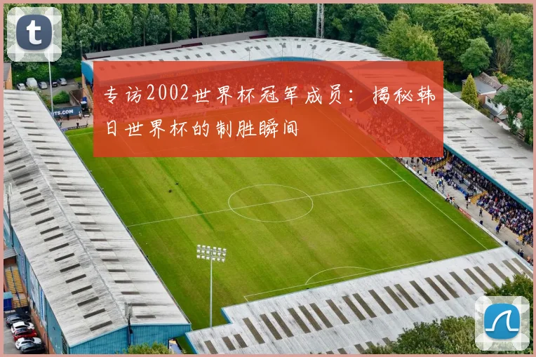 专访2002世界杯冠军成员：揭秘韩日世界杯的制胜瞬间