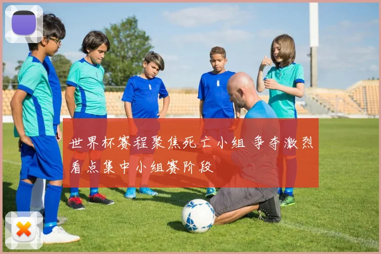 世界杯赛程聚焦死亡小组 争夺激烈看点集中小组赛阶段
