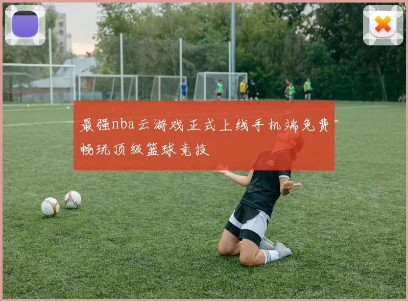 最强nba云游戏正式上线手机端免费畅玩顶级篮球竞技