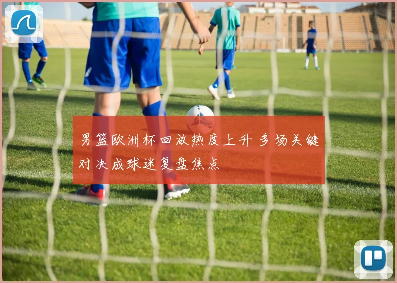男篮欧洲杯回放热度上升 多场关键对决成球迷复盘焦点