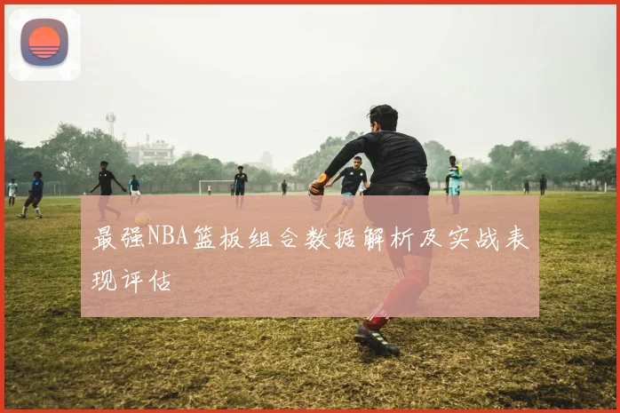 最强NBA篮板组合数据解析及实战表现评估