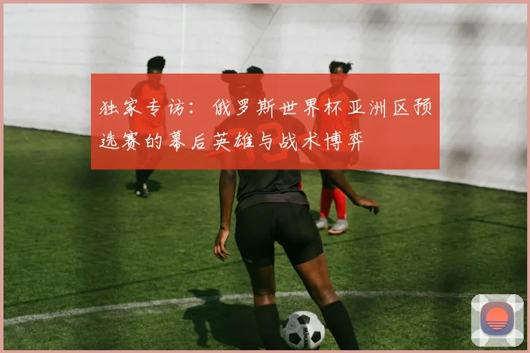独家专访：俄罗斯世界杯亚洲区预选赛的幕后英雄与战术博弈