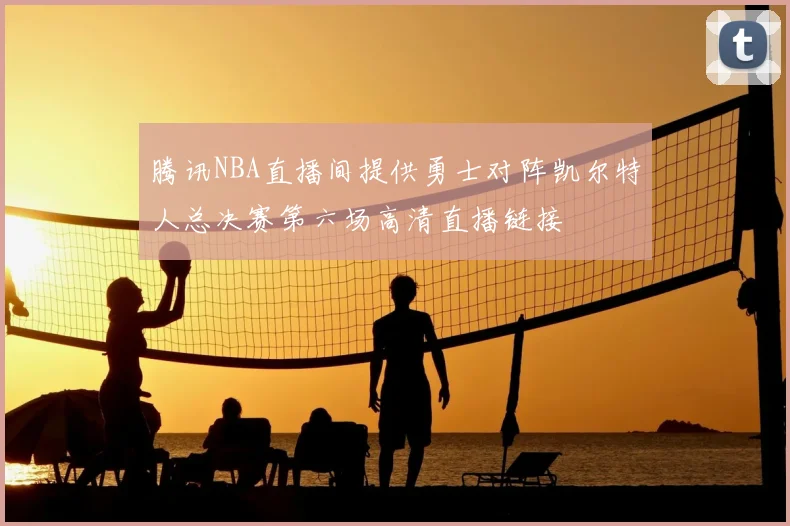 腾讯NBA直播间提供勇士对阵凯尔特人总决赛第六场高清直播链接