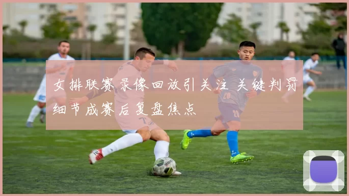 女排联赛录像回放引关注 关键判罚细节成赛后复盘焦点