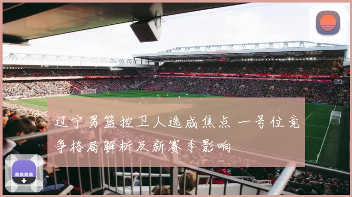 辽宁男篮控卫人选成焦点 一号位竞争格局解析及新赛季影响