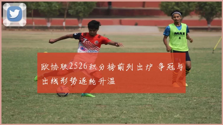 欧协联2526积分榜前列出炉 争冠与出线形势逐轮升温