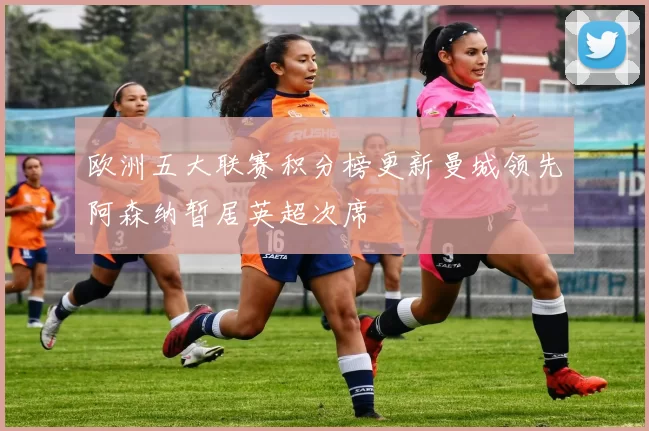 欧洲五大联赛积分榜更新曼城领先阿森纳暂居英超次席