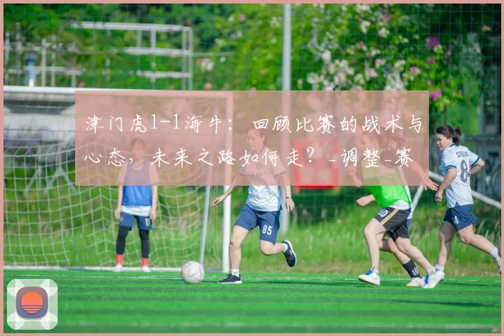 津门虎1-1海牛：回顾比赛的战术与心态，未来之路如何走？_调整_赛季_球迷