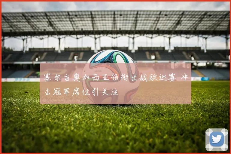 塞尔吉奥加西亚领衔出战欧巡赛 冲击冠军席位引关注