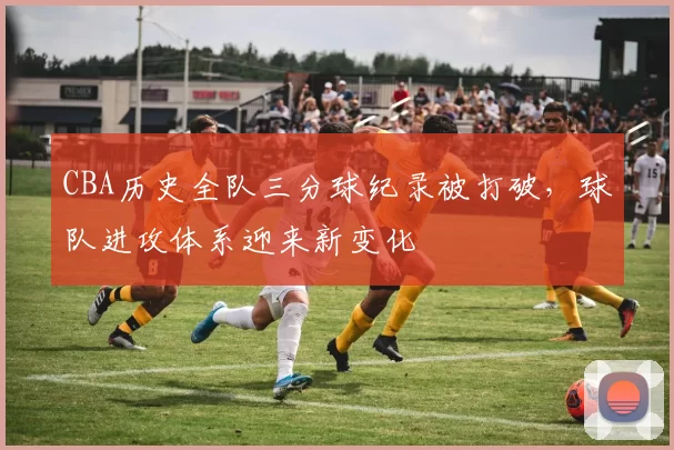 CBA历史全队三分球纪录被打破，球队进攻体系迎来新变化