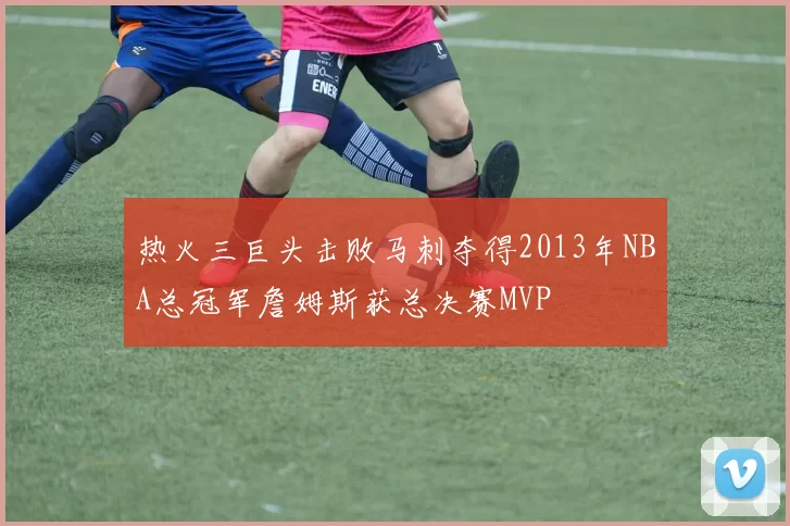热火三巨头击败马刺夺得2013年NBA总冠军詹姆斯获总决赛MVP