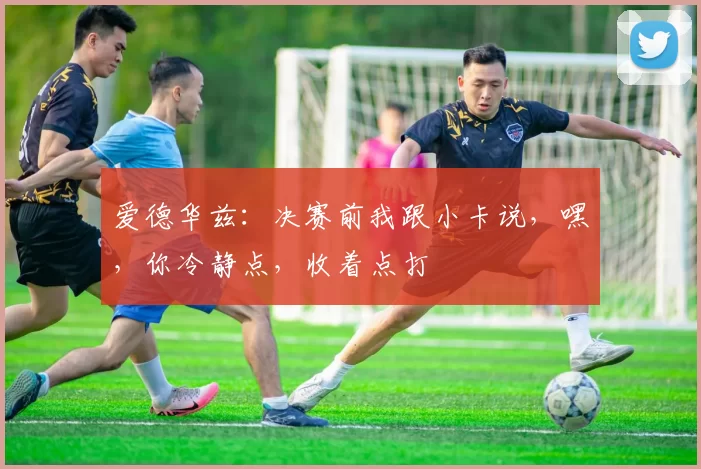 爱德华兹：决赛前我跟小卡说，嘿，你冷静点，收着点打