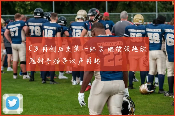 C罗再创历史第一纪录 继续领跑欧冠射手榜争议声再起