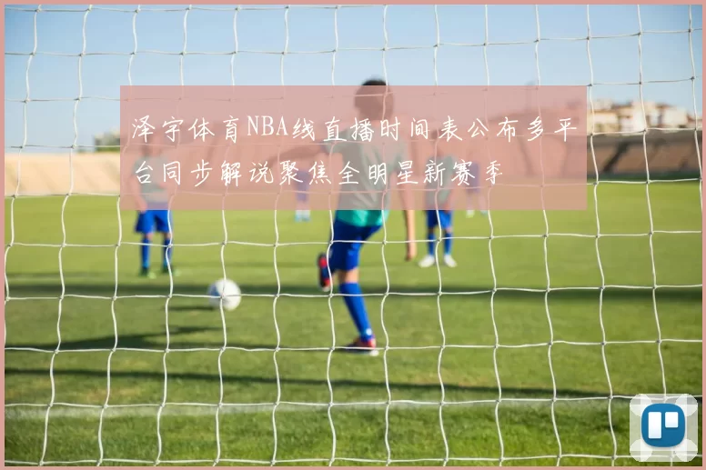 泽宇体育NBA线直播时间表公布多平台同步解说聚焦全明星新赛季