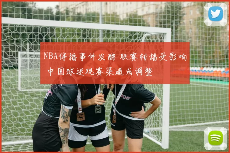 NBA停播事件发酵 联赛转播受影响 中国球迷观赛渠道或调整