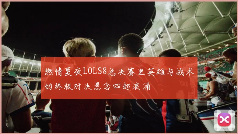 燃情夏夜LOLS8总决赛里英雄与战术的终极对决悬念四起浪涌