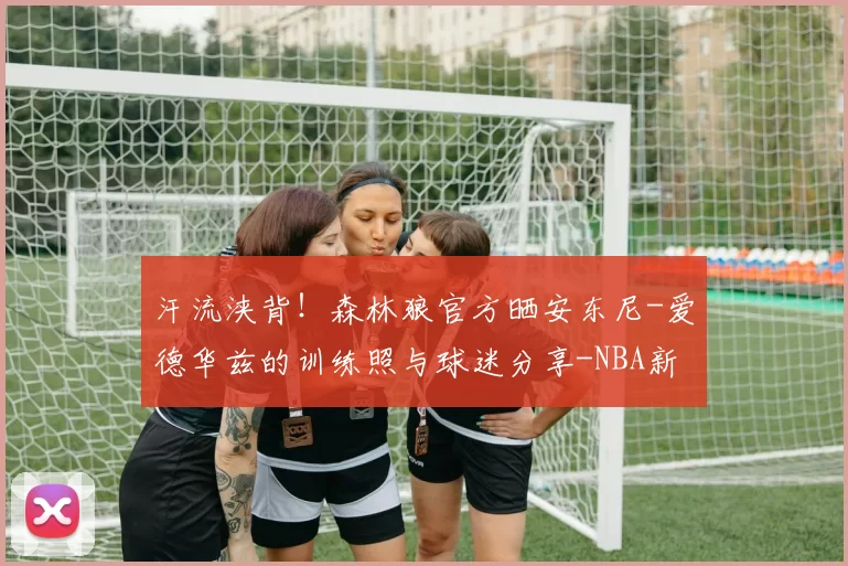 汗流浃背！森林狼官方晒安东尼-爱德华兹的训练照与球迷分享-NBA新闻