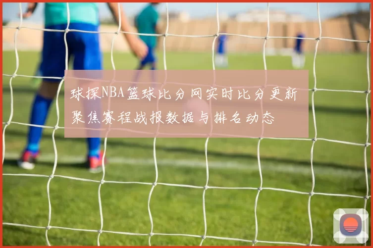 球探NBA篮球比分网实时比分更新 聚焦赛程战报数据与排名动态
