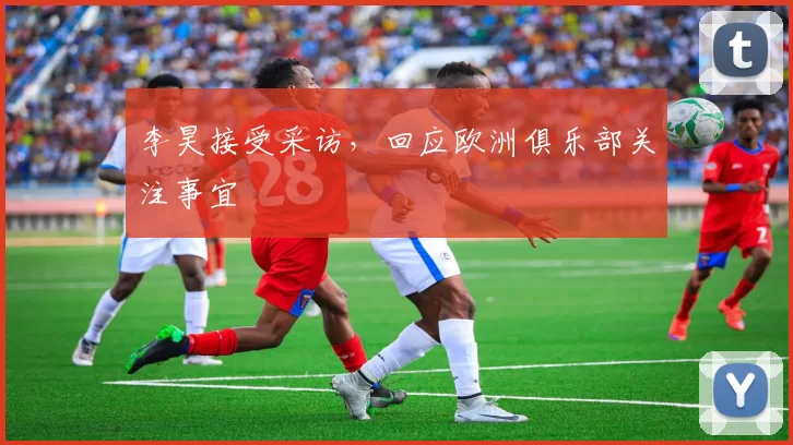 李昊接受采访，回应欧洲俱乐部关注事宜