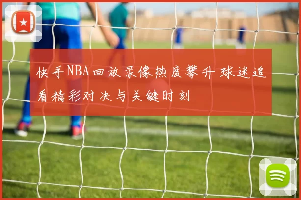 快手NBA回放录像热度攀升 球迷追看精彩对决与关键时刻