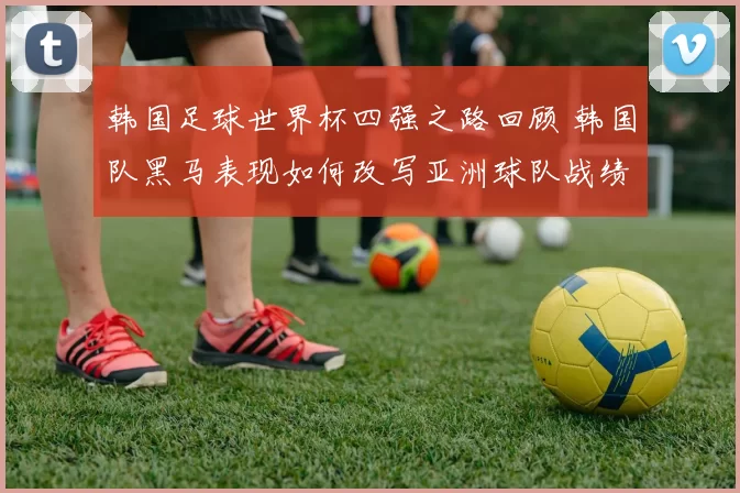 韩国足球世界杯四强之路回顾 韩国队黑马表现如何改写亚洲球队战绩
