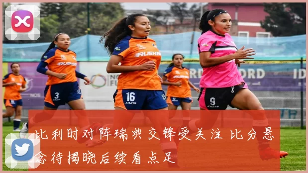 比利时对阵瑞典交锋受关注 比分悬念待揭晓后续看点足