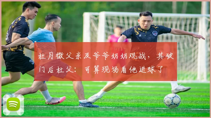 杜月徵父亲及爷爷奶奶观战，其破门后杜父：可算现场看他进球了