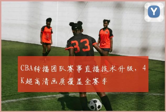 CBA转播团队赛事直播技术升级，4K超高清画质覆盖全赛季