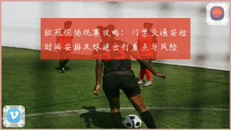 欧冠现场观赛攻略：门票交通安检时间安排及球迷出行看点与风险