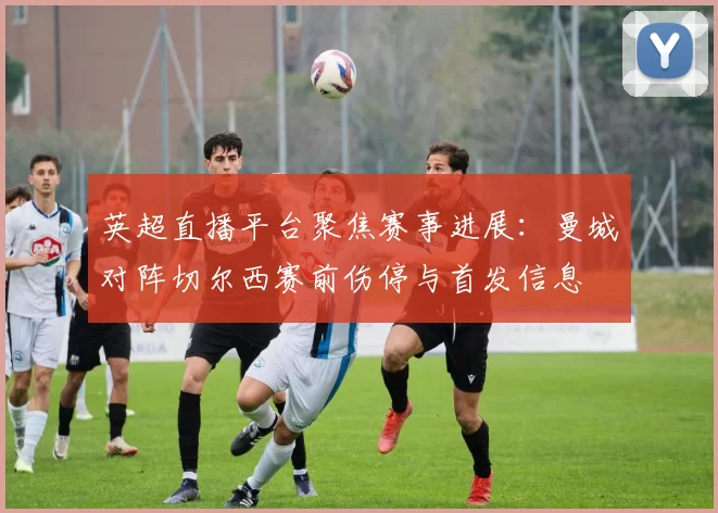 英超直播平台聚焦赛事进展：曼城对阵切尔西赛前伤停与首发信息