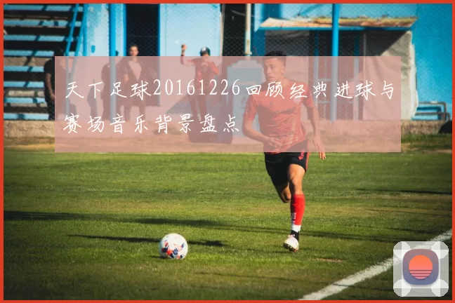 天下足球20161226回顾经典进球与赛场音乐背景盘点