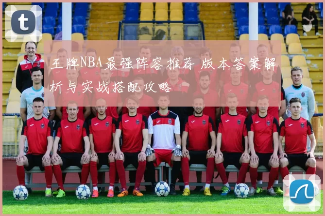 王牌NBA最强阵容推荐 版本答案解析与实战搭配攻略