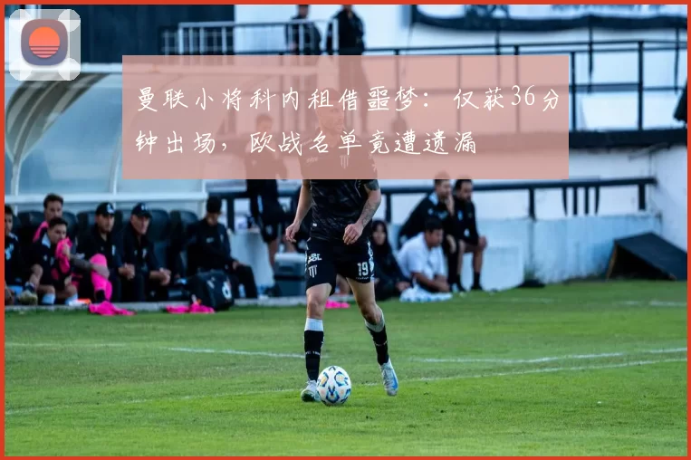 曼联小将科内租借噩梦：仅获36分钟出场，欧战名单竟遭遗漏