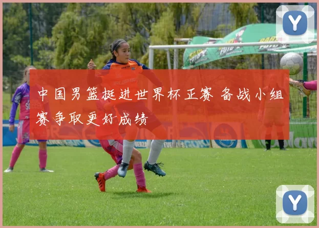 中国男篮挺进世界杯正赛 备战小组赛争取更好成绩